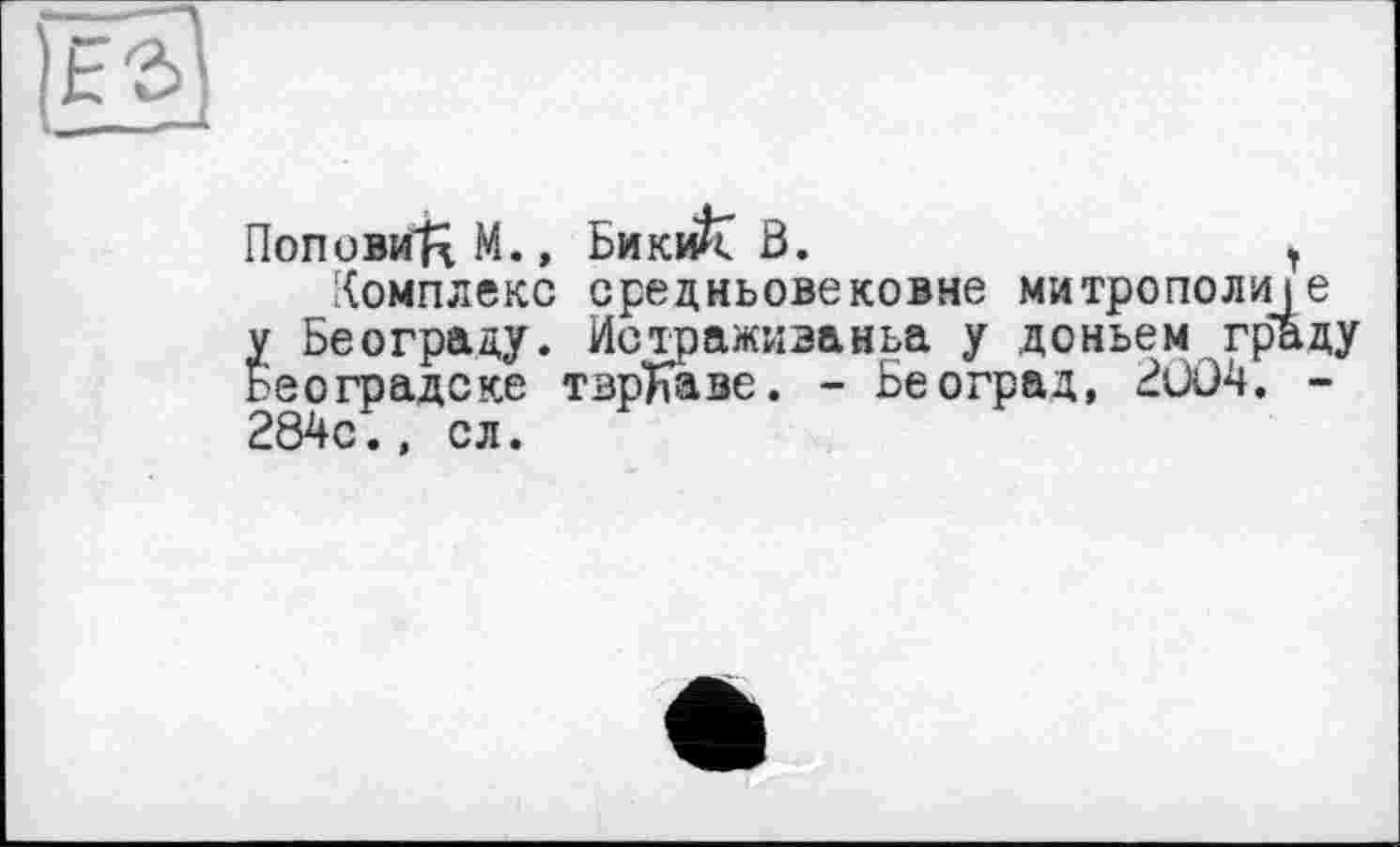 ﻿|Fâ]
Попови^М., Бики^Г В.	,
Комплекс средньовековне митрополіїе у Бєограду. Истраживаньа у доньем граду Београдске тврЬаве. - Бе оград, BÜO4. -284с., сл.